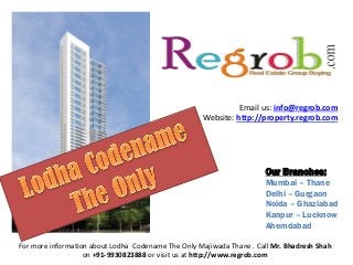 Email us: info@regrob.com
Website: http://property.regrob.com

Our Branches:
Mumbai – Thane
Delhi – Gurgaon
Noida – Ghaziabad
Kanpur – Lucknow
Ahemdabad
For more information about Lodha Codename The Only Majiwada Thane . Call Mr. Bhadresh Shah
on +91-9930823888 or visit us at http://www.regrob.com

 