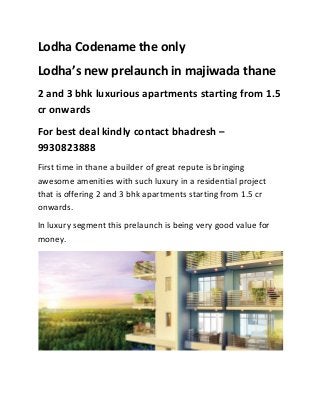 Lodha Codename the only
Lodha’s new prelaunch in majiwada thane
2 and 3 bhk luxurious apartments starting from 1.5
cr onwards
For best deal kindly contact bhadresh –
9930823888
First time in thane a builder of great repute is bringing
awesome amenities with such luxury in a residential project
that is offering 2 and 3 bhk apartments starting from 1.5 cr
onwards.
In luxury segment this prelaunch is being very good value for
money.

 