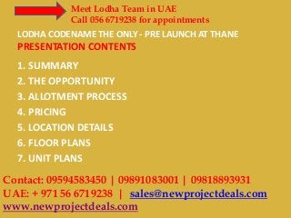 Meet Lodha Team in UAE
Call 056 6719238 for appointments

LODHA CODENAME THE ONLY - PRE LAUNCH AT THANE

PRESENTATION CONTENTS
1. SUMMARY
2. THE OPPORTUNITY
3. ALLOTMENT PROCESS
4. PRICING
5. LOCATION DETAILS
6. FLOOR PLANS
7. UNIT PLANS

Contact: 09594583450 | 09891083001 | 09818893931
UAE: + 971 56 6719238 | sales@newprojectdeals.com
www.newprojectdeals.com

 