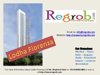 Email us: info@regrob.com
Website: http://property.regrob.com

Our Branches:
Mumbai – Thane
Delhi – Gurgaon
Noida – Ghaziabad
Kanpur – Lucknow
Ahemdabad
For more information about Lodha Fiorenza Call Mr. Bhadresh Shah on +91-9930823888 or visit us
at http://www.regrob.com

 
