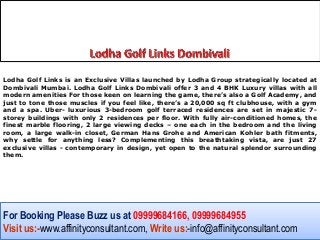 Lodha Golf Links is an Exclusive Villas launched by Lodha Group strategically located at
Dombivali Mumbai. Lodha Golf Links Dombivali offer 3 and 4 BHK Luxury villas with all
modern amenities For those keen on learning the game, there’s also a Golf Academy, and
just to tone those muscles if you feel like, there’s a 20,000 sq ft clubhouse, with a gym
and a spa. Uber- luxurious 3-bedroom golf terraced residences are set in majestic 7-
storey buildings with only 2 residences per floor. With fully air-conditioned homes, the
finest marble flooring, 2 large viewing decks – one each in the bedroom and the living
room, a large walk-in closet, German Hans Grohe and American Kohler bath fitments,
why settle for anything less? Complementing this breathtaking vista, are just 27
exclusive villas - contemporary in design, yet open to the natural splendor surrounding
them.




For Booking Please Buzz us at 09999684166, 09999684955
Visit us:-www.affinityconsultant.com, Write us:-info@affinityconsultant.com
 