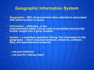 Geographic Information System
• Geographic – 80% of government data collected is associated
with some location in space
• Information - attributes, or the
characteristics (data), can be used to symbolize and provide
further insight into a given location
• System – a seamless operation linking the information to the
geography – which requires hardware, networks, software,
data, and operational procedures
…not just software!
…not just for making maps!
 
