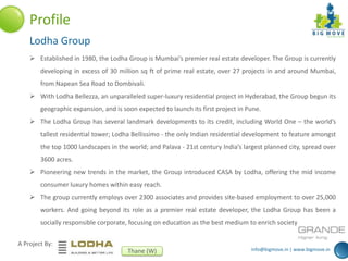 info@bigmove.in | www.bigmove.in
A Project By:
Thane (W)
Profile
Lodha Group
 Established in 1980, the Lodha Group is Mumbai’s premier real estate developer. The Group is currently
developing in excess of 30 million sq ft of prime real estate, over 27 projects in and around Mumbai,
from Napean Sea Road to Dombivali.
 With Lodha Bellezza, an unparalleled super-luxury residential project in Hyderabad, the Group begun its
geographic expansion, and is soon expected to launch its first project in Pune.
 The Lodha Group has several landmark developments to its credit, including World One – the world’s
tallest residential tower; Lodha Bellissimo - the only Indian residential development to feature amongst
the top 1000 landscapes in the world; and Palava - 21st century India’s largest planned city, spread over
3600 acres.
 Pioneering new trends in the market, the Group introduced CASA by Lodha, offering the mid income
consumer luxury homes within easy reach.
 The group currently employs over 2300 associates and provides site-based employment to over 25,000
workers. And going beyond its role as a premier real estate developer, the Lodha Group has been a
socially responsible corporate, focusing on education as the best medium to enrich society
 