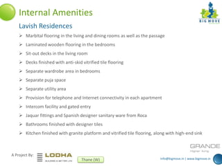 info@bigmove.in | www.bigmove.in
A Project By:
Thane (W)
Internal Amenities
Lavish Residences
 MarbItal flooring in the living and dining rooms as well as the passage
 Laminated wooden flooring in the bedrooms
 Sit-out decks in the living room
 Decks finished with anti-skid vitrified tile flooring
 Separate wardrobe area in bedrooms
 Separate puja space
 Separate utility area
 Provision for telephone and Internet connectivity in each apartment
 Intercom facility and gated entry
 Jaquar fittings and Spanish designer sanitary ware from Roca
 Bathrooms finished with designer tiles
 Kitchen finished with granite platform and vitrified tile flooring, along with high-end sink
 
