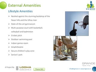 info@bigmove.in | www.bigmove.in
A Project By:
Thane (W)
External Amenities
Lifestyle Amenities
 Nestled against the stunning backdrop of the
Yeoor hills and the Ulhas river
 State-of-the-art gymnasium
 Multi-purpose court with basketball,
volleyball and badminton
 Cricket pitch
 Outdoor swimming pool
 Indoor games room
 Amphitheatre
 Secure children’s play zone
 Seniors’ park
 