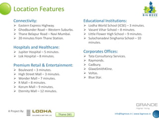 info@bigmove.in | www.bigmove.in
A Project By:
Thane (W)
Location Features
Connectivity:
 Eastern Express Highway.
 Ghodbunder Road – Western Suburbs.
 Thane Belapur Road – Navi Mumbai.
 20 minutes from Thane Station.
Hospitals and Healthcare:
 Jupiter Hospital – 5 minutes.
 Lok Hospital – 8 minutes.
Premium Retail & Entertainment:
 Boulevard – 3 minutes.
 High Street Mall – 3 minutes.
 Wonder Mall – 7 minutes.
 R Mall – 8 minutes.
 Korum Mall – 9 minutes.
 Eternity Mall – 12 minutes.
Educational Institutions:
 Lodha World School (ICSE) – 3 minutes.
 Vasant Vihar School – 8 minutes.
 Little Flower High School – 9 minutes.
 Sulochanadevi Singhania School – 10
minutes.
Corporates Offices:
 Tata Consultancy Services.
 Raymonds.
 Cadbury.
 GlaxoSmithKline.
 Voltas.
 Blue Star.
 