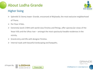 info@bigmove.in | www.bigmove.in
A Project By:
Thane (W)
About Lodha Grande
Higher living
 Splendid 31 Storey tower: Grande, ensconced at Majiwada, the most exclusive neighborhood
of Thane.
 Per Floor 4 flats.
 Extremely lavish 2 BHK with world-class finishes and fittings, offer spectacular views of the
Yeoor hills and the Ulhas river – amongst the most spaciously liveable residences in the
vicinity.
 Grand entry and lifts with designer finishes.
 Internal roads with beautiful landscaping and footpaths.
 