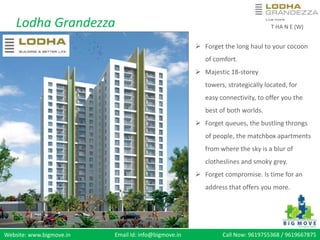 Lodha Grandezza T HA N E (W)
 Forget the long haul to your cocoon
of comfort.
Majestic 18-storey towers,
strategicallylocated, for easy
connectivity, to offer you the best of
both worlds.
Forget queues, the bustling throngs
of people, the matchbox apartments
from where the sky is a blur of
clotheslines and smoky grey.
Forget compromise. ls time for an
address that offers you more.



Website: www.bigmove.in Email Id: info@bigmove.in Call Now: 9619755368 / 9619667575
 