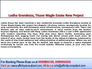 Lodha Group has been launched a new residential township Lodha Grandezza located at
Thane Wagle Estate this project has Majestic 18-storey towers, strategically located, for
easy connectivity the well-developed social infrastructure, synonymous with Thane and
Mulund, and an easy walk-to-work environment. A mere minute from the Eastern
Express Highway and famed LBS Marg. Lodha Grandezza offers 2 and 3 BHK apartments
with modern amenities like Gym, Kids play area, Sport facility, Swimming pool,
Multipurpose hall, Jogging track, Car paring and Senior citizen park much more. An
island of calm, cosily tucked away from the bustle of the adjacent highway, quietened by
the rustle of tree-lined pathways and rolling stretches of patterned green. Where you can
leave the rushed pace of the day far behind, and begin to discover a space designed
exclusively to cocoon you from the world outside. Welcome home, to your very own
haven of tranquility.




For Booking Please Buzz us at 09999684166, 09999684955
Visit us:-www.affinityconsultant.com, Write us:-info@affinityconsultant.com
 