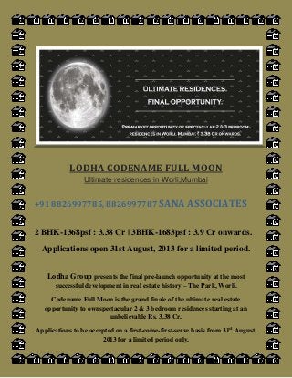 LODHA CODENAME FULL MOON
Ultimate residences in Worli,Mumbai
+91 8826997785, 8826997787 SANA ASSOCIATES
2 BHK-1368psf : 3.38 Cr | 3BHK-1683psf : 3.9 Cr onwards.
Applications open 31st August, 2013 for a limited period.
Lodha Group presents the final pre-launch opportunity at the most
successful development in real estate history – The Park, Worli.
Codename Full Moon is the grand finale of the ultimate real estate
opportunity to ownspectacular 2 & 3 bedroom residences starting at an
unbelievable Rs. 3.38 Cr.
Applications to be accepted on a first-come-first-serve basis from 31st
August,
2013 for a limited period only.
 