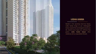 Nestled in the upcoming smart-city Kalyan,
Lodha Kamba brings to you LifeDesigned®
homes inspired from and designed around your
life. Spread across huge acres withmore than
greens, Lodha Kamba Kalyan offers
residences with an unparalleled lifestyle.
LODHA KAMBA
Image for reference useonly
 