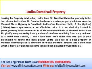 Looking for Property in Mumbai, Lodha Casa Rio Dombivali Mumbai property is the
best choice. Lodha Casa Rio from Lodha Group is a prime property in Palava, near the
Mumbai Thane Highway in Dombivali. Lodha Casa Rio offers 1bhk, 2 bhk (Optima)
(Ultima) luxury apartments at an affordable price. It is an ideal city located in
green, pleasing Palava connected to all the commercial hubs of Mumbai. Lodha Casa
Rio glorify every necessity, luxury and comfort of modern living from a stylized mall
to a world class schools, 2 and 4 lane trees lined roads that take you to your
destination to round the clock power. Lodha Casa Rio is a best property in
Mumbai, charmed place so abundant in forests and trees, streams and a quiet river
which is flawlessly planned it seems to have been designed by God Himself.




For Booking Please Buzz us at 09999684166, 09999684955
Visit us:-www.affinityconsultant.com, Write us:-info@affinityconsultant.com
 