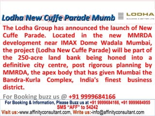 Lodha New Cuffe Parade Mumbai
The Lodha Group has announced the launch of New
Cuffe Parade. Located in the new MMRDA
development near IMAX Dome Wadala Mumbai,
the project (Lodha New Cuffe Parade) will be part of
the 250-acre land bank being honed into a
definitive city centre, post rigorous planning by
MMRDA, the apex body that has given Mumbai the
Bandra-Kurla Complex, India's finest business
district.
For Booking buzz us @ +91 9999684166
 For Booking & Information, Please Buzz us at +91 9999684166, +91 9999684955
                              SMS “AFF” to 54242
Visit us:-www.affinityconsultant.com, Write us:-info@affinityconsultant.com
 
