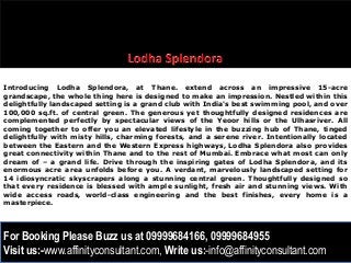 Introducing Lodha Splendora, at Thane. extend across an impressive 15-acre
grandscape, the whole thing here is designed to make an impression. Nestled within this
delightfully landscaped setting is a grand club with India's best swimming pool, and over
100,000 sq.ft. of central green. The generous yet thoughtfully designed residences are
complemented perfectly by spectacular views of the Yeoor hills or the Ulhasriver. All
coming together to offer you an elevated lifestyle in the buzzing hub of Thane, tinged
delightfully with misty hills, charming forests, and a serene river. Intentionally located
between the Eastern and the Western Express highways, Lodha Splendora also provides
great connectivity within Thane and to the rest of Mumbai. Embrace what most can only
dream of – a grand life. Drive through the inspiring gates of Lodha Splendora, and its
enormous acre area unfolds before you. A verdant, marvelously landscaped setting for
14 idiosyncratic skyscrapers along a stunning central green. Thoughtfully designed so
that every residence is blessed with ample sunlight, fresh air and stunning views. With
wide access roads, world-class engineering and the best finishes, every home is a
masterpiece.




For Booking Please Buzz us at 09999684166, 09999684955
Visit us:-www.affinityconsultant.com, Write us:-info@affinityconsultant.com
 
