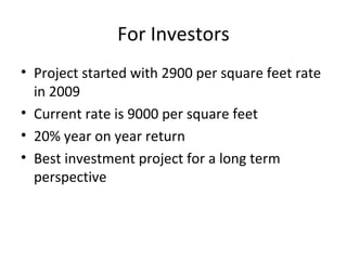 For Investors
• Project started with 2900 per square feet rate
in 2009
• Current rate is 9000 per square feet
• 20% year on year return
• Best investment project for a long term
perspective
 