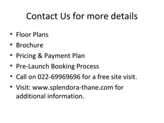 Contact Us for more details
• Floor Plans
• Brochure
• Pricing & Payment Plan
• Pre-Launch Booking Process
• Call on 022-69969696 for a free site visit.
• Visit: www.splendora-thane.com for
additional information.
 