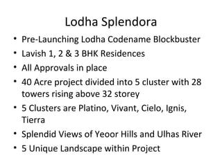 Lodha Splendora
• Pre-Launching Lodha Codename Blockbuster
• Lavish 1, 2 & 3 BHK Residences
• All Approvals in place
• 40 Acre project divided into 5 cluster with 28
towers rising above 32 storey
• 5 Clusters are Platino, Vivant, Cielo, Ignis,
Tierra
• Splendid Views of Yeoor Hills and Ulhas River
• 5 Unique Landscape within Project
 