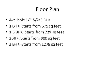 Floor Plan
• Available 1/1.5/2/3 BHK
• 1 BHK: Starts from 675 sq feet
• 1.5 BHK: Starts from 729 sq feet
• 2BHK: Starts from 900 sq feet
• 3 BHK: Starts from 1278 sq feet
 