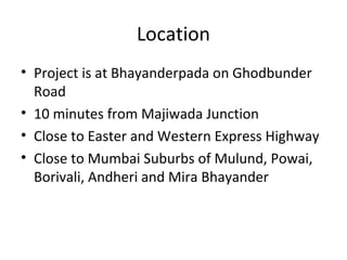 Location
• Project is at Bhayanderpada on Ghodbunder
Road
• 10 minutes from Majiwada Junction
• Close to Easter and Western Express Highway
• Close to Mumbai Suburbs of Mulund, Powai,
Borivali, Andheri and Mira Bhayander
 