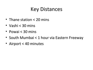 Key Distances
• Thane station < 20 mins
• Vashi < 30 mins
• Powai < 30 mins
• South Mumbai < 1 hour via Eastern Freeway
• Airport < 40 minutes
 