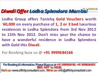 Diwali Offer Lodha Splendora Mumbai
Lodha Group offers Tanishq Gold Vouchers worth
`60,000 on every purchase of 1, 2 or 3 bed luxurious
residences in Lodha Splendora from 3rd Nov 2012
to 13th Nov 2012. Don't miss your the chance to
have a wonderful residence in Lodha Splendora
with Gold this Diwali.
For Booking buzz us @ +91 9999684166

 For Booking & Information, Please Buzz us at +91 9999684166, +91 9999684955
  For Booking & Information, Please Buzz us at +91 9999684166, +91 9999684955
                              SMS ‘AFF’ to 54242
                               SMS ‘AFF’ to 54242
Visit us:-www.affinityconsultant.com, Write us:-info@affinityconsultant.com
Visit us:-www.affinityconsultant.com, Write us:-info@affinityconsultant.com
 