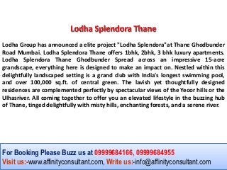 Lodha Group has announced a elite project "Lodha Splendora"at Thane Ghodbunder
Road Mumbai. Lodha Splendora Thane offers 1bhk, 2bhk, 3 bhk luxury apartments.
Lodha Splendora Thane Ghodbunder Spread across an impressive 15-acre
grandscape, everything here is designed to make an impact on. Nestled within this
delightfully landscaped setting is a grand club with India's longest swimming pool,
and over 100,000 sq.ft. of central green. The lavish yet thoughtfully designed
residences are complemented perfectly by spectacular views of the Yeoor hills or the
Ulhasriver. All coming together to offer you an elevated lifestyle in the buzzing hub
of Thane, tinged delightfully with misty hills, enchanting forests, and a serene river.




For Booking Please Buzz us at 09999684166, 09999684955
Visit us:-www.affinityconsultant.com, Write us:-info@affinityconsultant.com
 