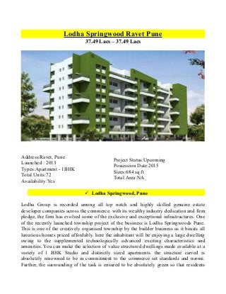 Lodha Springwood Ravet Pune
37.49 Lacs – 37.49 Lacs

Address:Ravet, Pune
Launched : 2013
Types:Apartment - 1BHK
Total Units:72
Availability:Yes

Project Status:Upcoming
Possession Date:2015
Sizes:684 sq ft
Total Area:NA
 Lodha Springwood, Pune

Lodha Group is recorded among all top notch and highly skilled genuine estate
developer companies across the commerce. with its wealthy industry dedication and firm
pledge, the firm has evolved some of the exclusive and exceptional infrastructures. One
of the recently launched township project of the business is Lodha Springwoods Pune.
This is one of the creatively organised township by the builder business as it boasts all
luxurious homes priced affordably. here the inhabitant will be enjoying a large dwelling
owing to the supplemented technologically advanced exciting characteristics and
amenities. You can make the selection of value structured dwellings made available at a
variety of 1 BHK Studio and distinctly sized apartments. the structure carved is
absolutely renowned to be in commitment to the commerce set standards and norms.
Further, the surrounding of the task is ensured to be absolutely green so that residents

 