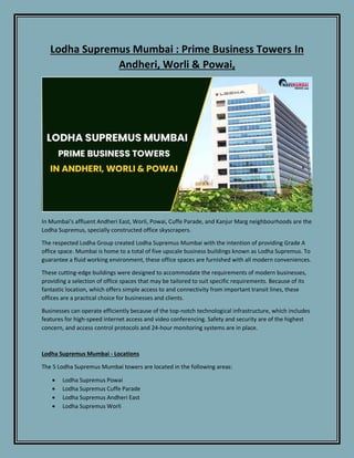 Lodha Supremus Mumbai : Prime Business Towers In
Andheri, Worli & Powai,
In Mumbai's affluent Andheri East, Worli, Powai, Cuffe Parade, and Kanjur Marg neighbourhoods are the
Lodha Supremus, specially constructed office skyscrapers.
The respected Lodha Group created Lodha Supremus Mumbai with the intention of providing Grade A
office space. Mumbai is home to a total of five upscale business buildings known as Lodha Supremus. To
guarantee a fluid working environment, these office spaces are furnished with all modern conveniences.
These cutting-edge buildings were designed to accommodate the requirements of modern businesses,
providing a selection of office spaces that may be tailored to suit specific requirements. Because of its
fantastic location, which offers simple access to and connectivity from important transit lines, these
offices are a practical choice for businesses and clients.
Businesses can operate efficiently because of the top-notch technological infrastructure, which includes
features for high-speed internet access and video conferencing. Safety and security are of the highest
concern, and access control protocols and 24-hour monitoring systems are in place.
Lodha Supremus Mumbai - Locations
The 5 Lodha Supremus Mumbai towers are located in the following areas:
 Lodha Supremus Powai
 Lodha Supremus Cuffe Parade
 Lodha Supremus Andheri East
 Lodha Supremus Worli
 
