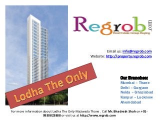 Email us: info@regrob.com
Website: http://property.regrob.com

Our Branches:
Mumbai – Thane
Delhi – Gurgaon
Noida – Ghaziabad
Kanpur – Lucknow
Ahemdabad
For more information about Lodha The Only Majiwada Thane . Call Mr. Bhadresh Shah on +919930823888 or visit us at http://www.regrob.com

 