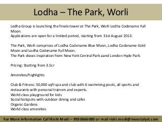 Lodha – The Park, Worli
For More Information Call Rishi Modi – 9930666080 or mail rishi.modi@investalyst.com
Lodha Group is launching the finale tower at The Park, Worli Lodha Codename Full
Moon.
Applications are open for a limited period, starting from 31st August 2013.
The Park, Worli comprises of Lodha Codename Blue Moon, Lodha Codename Gold
Moon and Lodha Codename Full Moon.
The Park draws inspiration from New York Central Park aand London Hyde Park.
Pricing: Starting from 3.5cr
Amenities/highlights
Club & Fitness: 50,000 sqft spa and club with 6 swimming pools, all sports and
restaurants with personal trainers and experts.
World class playground for kids
Social hotspots with outdoor dining and cafes
Organic Gardens
World class amenities
 