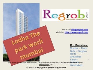 Email us: info@regrob.com
Website: http://www.regrob.com

Our Branches:
Mumbai – Thane
Delhi – Gurgaon
Noida
–
Ghaziabad
Kanpur
–
Lucknow
For more information about Lodha the park worli mumbai Call Mr. Bhadresh Shah on +919930823888/444
Ahemdabad
or visit us at http://www.property.regrob.com

 
