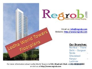 Our Branches:
Mumbai – Thane
Delhi – Gurgaon
Noida –
Ghaziabad
Kanpur –
Lucknow
Ahemdabad
Email us: info@regrob.com
Website: http://www.regrob.com
For more information about Lodha World Towers Call Mr. Bhadresh Shah on +91-9930823888
or visit us at http://www.regrob.com
 