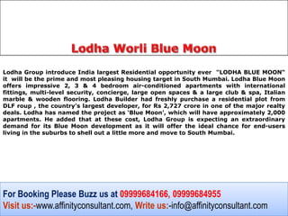 Lodha Group introduce India largest Residential opportunity ever "LODHA BLUE MOON“
it will be the prime and most pleasing housing target in South Mumbai. Lodha Blue Moon
offers impressive 2, 3 & 4 bedroom air-conditioned apartments with international
fittings, multi-level security, concierge, large open spaces & a large club & spa, Italian
marble & wooden flooring. Lodha Builder had freshly purchase a residential plot from
DLF roup , the country’s largest developer, for Rs 2,727 crore in one of the major realty
deals. Lodha has named the project as ‘Blue Moon’, which will have approximately 2,000
apartments. He added that at these cost, Lodha Group is expecting an extraordinary
demand for its Blue Moon development as it will offer the ideal chance for end-users
living in the suburbs to shell out a little more and move to South Mumbai.




For Booking Please Buzz us at 09999684166, 09999684955
Visit us:-www.affinityconsultant.com, Write us:-info@affinityconsultant.com
 