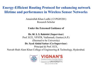 Energy-Efficient Routing Protocol for enhancing network
lifetime and performance in Wireless Sensor Networks
Amairullah Khan Lodhi (121PG05201)
Research Scholar
Under the Esteemed Guidance of
Dr. M. S. S. Rukmini (Supervisor)
Prof. ECE, VFSTR, Vadlamudi, Guntur.(A.P.)
(Deemed to be University)
Dr. Syed Abdul Sattar (Co-Supervisor)
Principal & Prof. ECE,
Nawab Shah Alam Khan College of Engineering & Technology, Hyderabad.
 