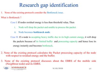 Research gap identification
1. None of the existing protocols consider the Bottleneck issue.
What is Bottleneck ?
Case I: If nodes residual energy is less than threshold value, Then
i. Node will drop the packet and unable to process the packet
ii. Node becomes bottleneck node.
Case II: If a node is accepting heavy traffic due to its high current energy, it will drop
the packets because of its limited buffer and processing capacity and hence lose its
energy instantly and becomes bottleneck.
2. None of the existing protocol calculates the Packet processing capacity of the node
with respect to residual energy and the buffer.
3. None of the existing protocol discusses about the EBRS of the mobile sink
(Neighbour node) and its EBRS.
9/10/2020 17
 