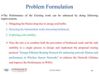 Problem Formulation
The Performance of the Existing work can be enhanced by doing following
improvements.
1. Mitigating the Packet drop due to energy and buffer.
2. Detecting the Intermediate nodes becoming bottleneck.
3. Exploiting sink mobility
 Thus the aim is to combine both the prevention of bottleneck node and the sink
mobility in a single process to design and implement the proposed routing
protocol “Energy-Efficient Routing Protocol for enhancing network lifetime and
performance in Wireless Sensor Networks” to enhance the Network Lifetime
and improve the Performance in WSNs.
9/10/2020 20
 