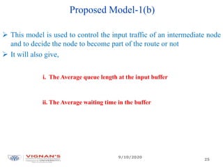 Proposed Model-1(b)
 This model is used to control the input traffic of an intermediate node
and to decide the node to become part of the route or not
 It will also give,
i. The Average queue length at the input buffer
ii. The Average waiting time in the buffer
9/10/2020
25
 