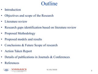 Outline
• Introduction
• Objectives and scope of the Research
• Literature review
• Research gaps identification based on literature review
• Proposed Methodology
• Proposed models and results
• Conclusions & Future Scope of research
• Action Taken Report
• Details of publications in Journals & Conferences
• References
9/10/2020
3
 