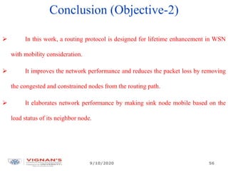 Conclusion (Objective-2)
 In this work, a routing protocol is designed for lifetime enhancement in WSN
with mobility consideration.
 It improves the network performance and reduces the packet loss by removing
the congested and constrained nodes from the routing path.
 It elaborates network performance by making sink node mobile based on the
load status of its neighbor node.
9/10/2020 56
 