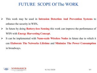 FUTURE SCOPE Of The WORK
 This work may be used in Intrusion Detection And Prevention Systems to
enhance the security in WSN.
 In future by doing Battery-less Sensing this work can improve the performance of
WSN with Energy Harvesting Concept.
 It can be implemented with Nano-scale Wireless Nodes in future due to which it
can Elaborate The Networks Lifetime and Minimize The Power Consumption
in broadways.
9/10/2020 57
 