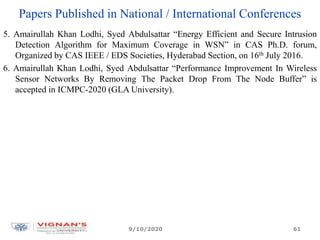 Papers Published in National / International Conferences
5. Amairullah Khan Lodhi, Syed Abdulsattar “Energy Efficient and Secure Intrusion
Detection Algorithm for Maximum Coverage in WSN” in CAS Ph.D. forum,
Organized by CAS IEEE / EDS Societies, Hyderabad Section, on 16th July 2016.
6. Amairullah Khan Lodhi, Syed Abdulsattar “Performance Improvement In Wireless
Sensor Networks By Removing The Packet Drop From The Node Buffer” is
accepted in ICMPC-2020 (GLA University).
9/10/2020 61
 