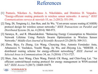 References
[1] Pantazis, Nikolaos A., Stefanos A. Nikolidakis, and Dimitrios D. Vergados.
"Energy-efficient routing protocols in wireless sensor networks: A survey." IEEE
Communications surveys & tutorials 15, no. 2 (2012): 551-591.
[2] Tang, Di, Tongtong Li, Jian Ren, and Jie Wu. "Cost-aware secure routing (CASER)
protocol design for wireless sensor networks." IEEE Transactions on Parallel and
Distributed Systems 26, no. 4 (2014): 960-973.
[3] Saranya, R., and R. Dhanalakshmi. "Balancing Energy Consumption to Maximize
Network Lifetime Using Particle Swarm Optimization in Wireless Sensor
Networks." Middle-East Journal of Scientific Research 23 (2015): 309-313.
[4] Zhou, Biyu, Fa Zhang, Lin Wang, Chenying Hou, Antonio Fernández Anta,
Athanasios V. Vasilakos, Youshi Wang, Jie Wu, and Zhiyong Liu. "HDEER: A
distributed routing scheme for energy-efficient networking." IEEE Journal on
Selected Areas in Communications 34, no. 5 (2016): 1713-1727.
[5] Shen, Jian, Anxi Wang, Chen Wang, Patrick CK Hung, and Chin-Feng Lai. "An
efficient centroid-based routing protocol for energy management in WSN-assisted
IoT." IEEE Access 5 (2017): 18469-18479.
9/10/2020 68
 