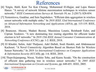 References
[6] Yetgin, Halil, Kent Tsz Kan Cheung, Mohammed El-Hajjar, and Lajos Hanzo
Hanzo. "A survey of network lifetime maximization techniques in wireless sensor
networks." IEEE Communications Surveys & Tutorials 19, no. 2 (2017): 828-854.
[7] Yestemirova, Gaukhar, and Sain Saginbekov. "Efficient data aggregation in wireless
sensor networks with multiple sinks." In 2018 IEEE 32nd International Conference
on Advanced Information Networking and Applications (AINA), pp. 115-119. IEEE,
2018.
[8] Bounceur, Ahcene, Madani Bezoui, Massinissa Lounis, Reinhardt Euler, and
Ciprian Teodorov. "A new dominating tree routing algorithm for efficient leader
election in IoT networks." In 2018 15th IEEE Annual Consumer Communications &
Networking Conference (CCNC), pp. 1-2. IEEE, 2018.
[9] El Khediri, Salim, Adel Thaljaoui, Adel Dallali, Souli Harakti, and Abdennaceur
Kachouri. "A Novel Connectivity Algorithm Based on Shortest Path for Wireless
Sensor Networks." In 2018 1st International Conference on Computer Applications
& Information Security (ICCAIS), pp. 1-6. IEEE, 2018.
[10] Thepvilojanapong, Niwat, Yoshito Tobe, and Kaoru Sezaki. "On the construction
of efficient data gathering tree in wireless sensor networks." In 2005 IEEE
International Symposium on Circuits and Systems, pp. 648-651. IEEE, 2005.
9/10/2020 69
 