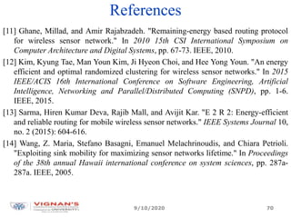 References
[11] Ghane, Millad, and Amir Rajabzadeh. "Remaining-energy based routing protocol
for wireless sensor network." In 2010 15th CSI International Symposium on
Computer Architecture and Digital Systems, pp. 67-73. IEEE, 2010.
[12] Kim, Kyung Tae, Man Youn Kim, Ji Hyeon Choi, and Hee Yong Youn. "An energy
efficient and optimal randomized clustering for wireless sensor networks." In 2015
IEEE/ACIS 16th International Conference on Software Engineering, Artificial
Intelligence, Networking and Parallel/Distributed Computing (SNPD), pp. 1-6.
IEEE, 2015.
[13] Sarma, Hiren Kumar Deva, Rajib Mall, and Avijit Kar. "E 2 R 2: Energy-efficient
and reliable routing for mobile wireless sensor networks." IEEE Systems Journal 10,
no. 2 (2015): 604-616.
[14] Wang, Z. Maria, Stefano Basagni, Emanuel Melachrinoudis, and Chiara Petrioli.
"Exploiting sink mobility for maximizing sensor networks lifetime." In Proceedings
of the 38th annual Hawaii international conference on system sciences, pp. 287a-
287a. IEEE, 2005.
9/10/2020 70
 