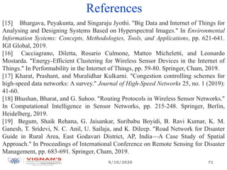 References
[15] Bhargava, Peyakunta, and Singaraju Jyothi. "Big Data and Internet of Things for
Analysing and Designing Systems Based on Hyperspectral Images." In Environmental
Information Systems: Concepts, Methodologies, Tools, and Applications, pp. 621-641.
IGI Global, 2019.
[16] Cacciagrano, Diletta, Rosario Culmone, Matteo Micheletti, and Leonardo
Mostarda. "Energy-Efficient Clustering for Wireless Sensor Devices in the Internet of
Things." In Performability in the Internet of Things, pp. 59-80. Springer, Cham, 2019.
[17] Kharat, Prashant, and Muralidhar Kulkarni. "Congestion controlling schemes for
high-speed data networks: A survey." Journal of High-Speed Networks 25, no. 1 (2019):
41-60.
[18] Bhushan, Bharat, and G. Sahoo. "Routing Protocols in Wireless Sensor Networks."
In Computational Intelligence in Sensor Networks, pp. 215-248. Springer, Berlin,
Heidelberg, 2019.
[19] Begum, Shaik Rehana, G. Jaisankar, Suribabu Boyidi, B. Ravi Kumar, K. M.
Ganesh, T. Sridevi, N. C. Anil, U. Sailaja, and K. Dileep. "Road Network for Disaster
Guide in Rural Area, East Godavari District, AP, India—A Case Study of Spatial
Approach." In Proceedings of International Conference on Remote Sensing for Disaster
Management, pp. 683-691. Springer, Cham, 2019.
9/10/2020 71
 