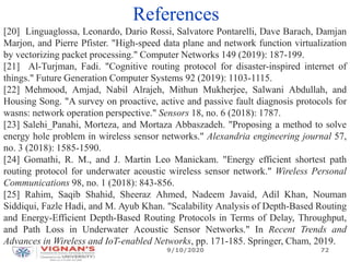 References
[20] Linguaglossa, Leonardo, Dario Rossi, Salvatore Pontarelli, Dave Barach, Damjan
Marjon, and Pierre Pfister. "High-speed data plane and network function virtualization
by vectorizing packet processing." Computer Networks 149 (2019): 187-199.
[21] Al-Turjman, Fadi. "Cognitive routing protocol for disaster-inspired internet of
things." Future Generation Computer Systems 92 (2019): 1103-1115.
[22] Mehmood, Amjad, Nabil Alrajeh, Mithun Mukherjee, Salwani Abdullah, and
Housing Song. "A survey on proactive, active and passive fault diagnosis protocols for
wasns: network operation perspective." Sensors 18, no. 6 (2018): 1787.
[23] Salehi_Panahi, Morteza, and Mortaza Abbaszadeh. "Proposing a method to solve
energy hole problem in wireless sensor networks." Alexandria engineering journal 57,
no. 3 (2018): 1585-1590.
[24] Gomathi, R. M., and J. Martin Leo Manickam. "Energy efficient shortest path
routing protocol for underwater acoustic wireless sensor network." Wireless Personal
Communications 98, no. 1 (2018): 843-856.
[25] Rahim, Saqib Shahid, Sheeraz Ahmed, Nadeem Javaid, Adil Khan, Nouman
Siddiqui, Fazle Hadi, and M. Ayub Khan. "Scalability Analysis of Depth-Based Routing
and Energy-Efficient Depth-Based Routing Protocols in Terms of Delay, Throughput,
and Path Loss in Underwater Acoustic Sensor Networks." In Recent Trends and
Advances in Wireless and IoT-enabled Networks, pp. 171-185. Springer, Cham, 2019.
9/10/2020 72
 