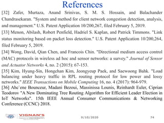 References
[32] Zafer, Murtaza, Anand Srinivas, S. M. S. Hossain, and Balachander
Chandrasekaran. "System and method for client network congestion detection, analysis,
and management." U.S. Patent Application 10/200,267, filed February 5, 2019.
[33] Menon, Abilash, Robert Penfield, Hadriel S. Kaplan, and Patrick Timmons. "Link
status monitoring based on packet loss detection." U.S. Patent Application 10/200,264,
filed February 5, 2019.
[34] Wong, David, Qian Chen, and Francois Chin. "Directional medium access control
(MAC) protocols in wireless ad hoc and sensor networks: a survey." Journal of Sensor
and Actuator Networks 4, no. 2 (2015): 67-153.
[35] Kim, Hyung-Sin, Hongchan Kim, Jeongyeup Paek, and Saewoong Bahk. "Load
balancing under heavy traffic in RPL routing protocol for low power and lossy
networks." IEEE Transactions on Mobile Computing 16, no. 4 (2017): 964-979.
[36] Ahc`ene Bounceur, Madani Bezoui, Massinissa Lounis, Reinhardt Euler, Ciprian
Teodorov "A New Dominating Tree Routing Algorithm for Efficient Leader Election in
IoT Networks". 15th IEEE Annual Consumer Communications & Networking
Conference (CCNC) 2018.
9/10/2020 74
 