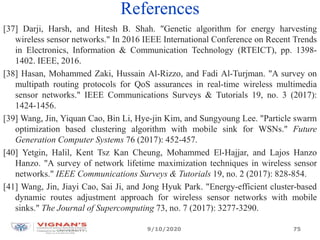 References
9/10/2020
[37] Darji, Harsh, and Hitesh B. Shah. "Genetic algorithm for energy harvesting
wireless sensor networks." In 2016 IEEE International Conference on Recent Trends
in Electronics, Information & Communication Technology (RTEICT), pp. 1398-
1402. IEEE, 2016.
[38] Hasan, Mohammed Zaki, Hussain Al-Rizzo, and Fadi Al-Turjman. "A survey on
multipath routing protocols for QoS assurances in real-time wireless multimedia
sensor networks." IEEE Communications Surveys & Tutorials 19, no. 3 (2017):
1424-1456.
[39] Wang, Jin, Yiquan Cao, Bin Li, Hye-jin Kim, and Sungyoung Lee. "Particle swarm
optimization based clustering algorithm with mobile sink for WSNs." Future
Generation Computer Systems 76 (2017): 452-457.
[40] Yetgin, Halil, Kent Tsz Kan Cheung, Mohammed El-Hajjar, and Lajos Hanzo
Hanzo. "A survey of network lifetime maximization techniques in wireless sensor
networks." IEEE Communications Surveys & Tutorials 19, no. 2 (2017): 828-854.
[41] Wang, Jin, Jiayi Cao, Sai Ji, and Jong Hyuk Park. "Energy-efficient cluster-based
dynamic routes adjustment approach for wireless sensor networks with mobile
sinks." The Journal of Supercomputing 73, no. 7 (2017): 3277-3290.
75
 