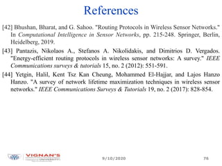 References
[42] Bhushan, Bharat, and G. Sahoo. "Routing Protocols in Wireless Sensor Networks."
In Computational Intelligence in Sensor Networks, pp. 215-248. Springer, Berlin,
Heidelberg, 2019.
[43] Pantazis, Nikolaos A., Stefanos A. Nikolidakis, and Dimitrios D. Vergados.
"Energy-efficient routing protocols in wireless sensor networks: A survey." IEEE
Communications surveys & tutorials 15, no. 2 (2012): 551-591.
[44] Yetgin, Halil, Kent Tsz Kan Cheung, Mohammed El-Hajjar, and Lajos Hanzo
Hanzo. "A survey of network lifetime maximization techniques in wireless sensor
networks." IEEE Communications Surveys & Tutorials 19, no. 2 (2017): 828-854.
9/10/2020 76
 