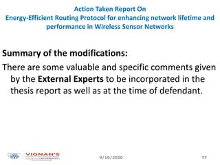 Action Taken Report On
Energy-Efficient Routing Protocol for enhancing network lifetime and
performance in Wireless Sensor Networks
Summary of the modifications:
There are some valuable and specific comments given
by the External Experts to be incorporated in the
thesis report as well as at the time of defendant.
9/10/2020 77
 